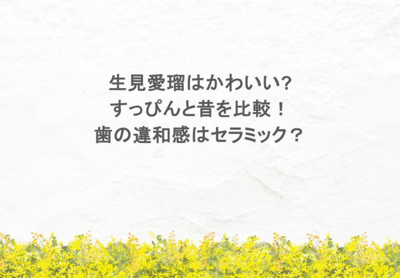 生見愛瑠はかわいい?すっぴんと昔を比較！歯の違和感はセラミック？