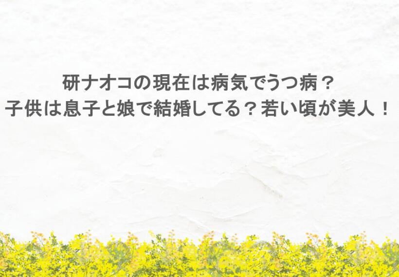 研ナオコの現在は病気でうつ病？子供は息子と娘で結婚してる？若い頃が美人！