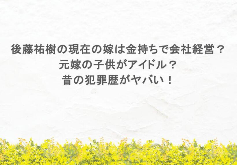 後藤祐樹の現在の嫁は金持ちで会社経営？元嫁の子供がアイドル？昔の犯罪歴がヤバい！