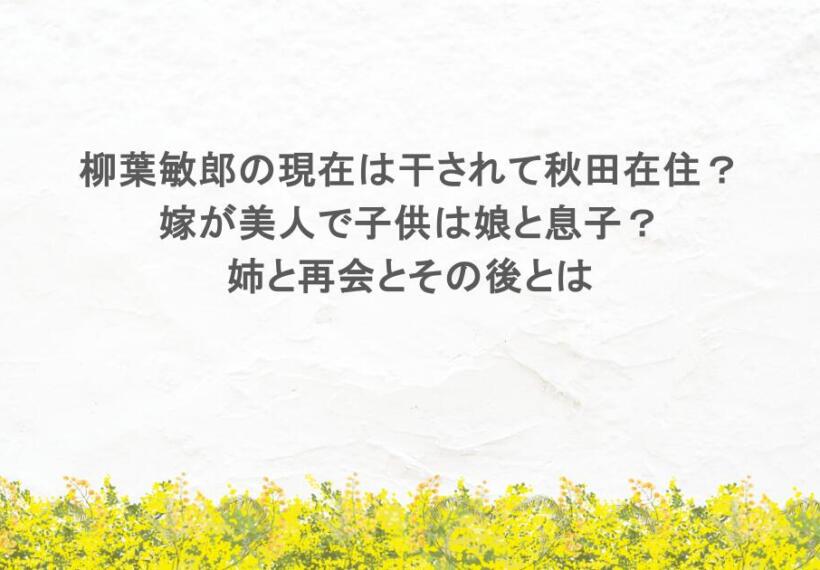 柳葉敏郎の現在は干されて秋田在住？ 嫁が美人で子供は娘と息子？ 姉と再会とその後とは