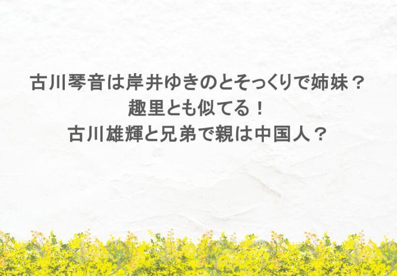 古川琴音は岸井ゆきのとそっくりで姉妹？趣里とも似てる！古川雄輝と兄弟で親は中国人？