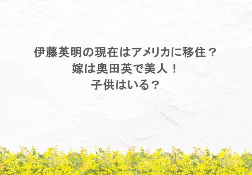 伊藤英明の現在はアメリカに移住?嫁は奥田英で美人!子供はいる?