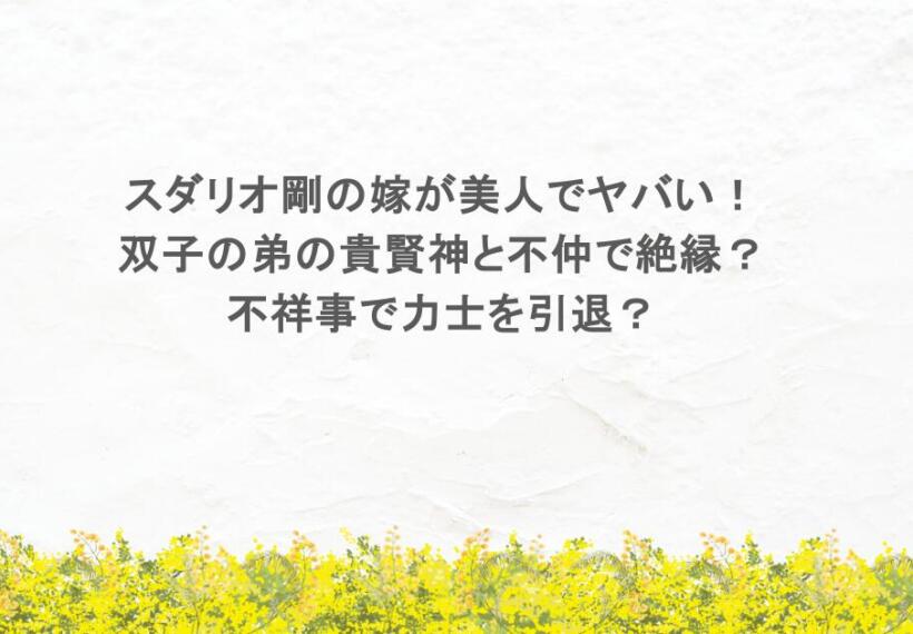 スダリオ剛の嫁が美人でヤバい！双子の弟の貴賢神と不仲で絶縁？不祥事で力士を引退？