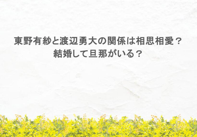 東野有紗と渡辺勇大の関係は相思相愛？結婚して旦那がいる？