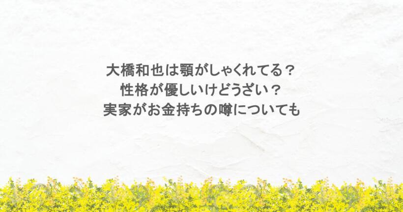 大橋和也は顎がしゃくれてる？性格が優しいけどうざい？実家がお金持ちの噂についても