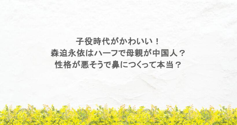 子役時代がかわいい！森迫永依はハーフで母親が中国人？性格が悪そうで鼻につくって本当？