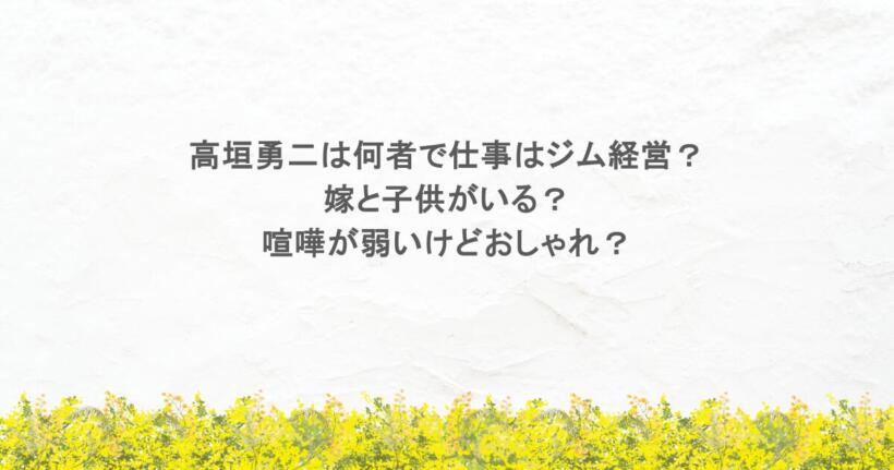 高垣勇二は何者で仕事はジム経営？嫁と子供がいる？喧嘩が弱いけどおしゃれ？
