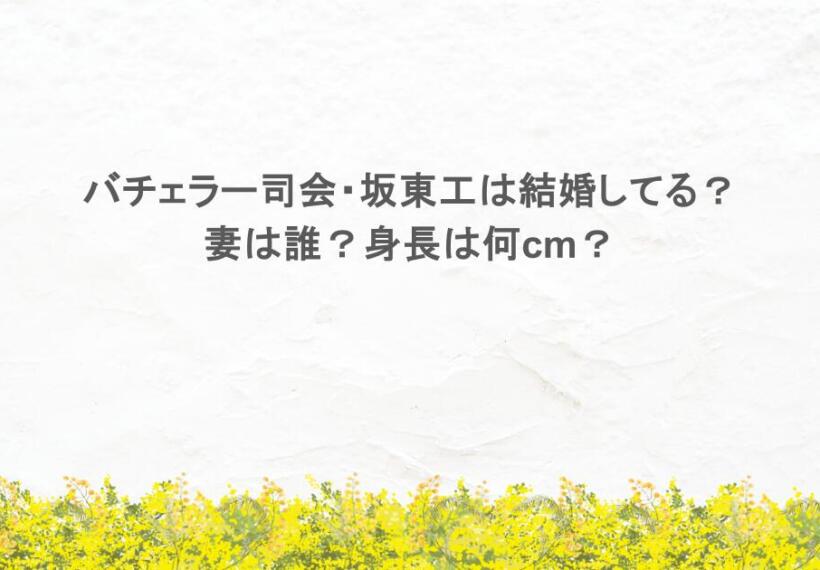 バチェラー司会・坂東工は結婚してる？妻は誰？身長は何cm？