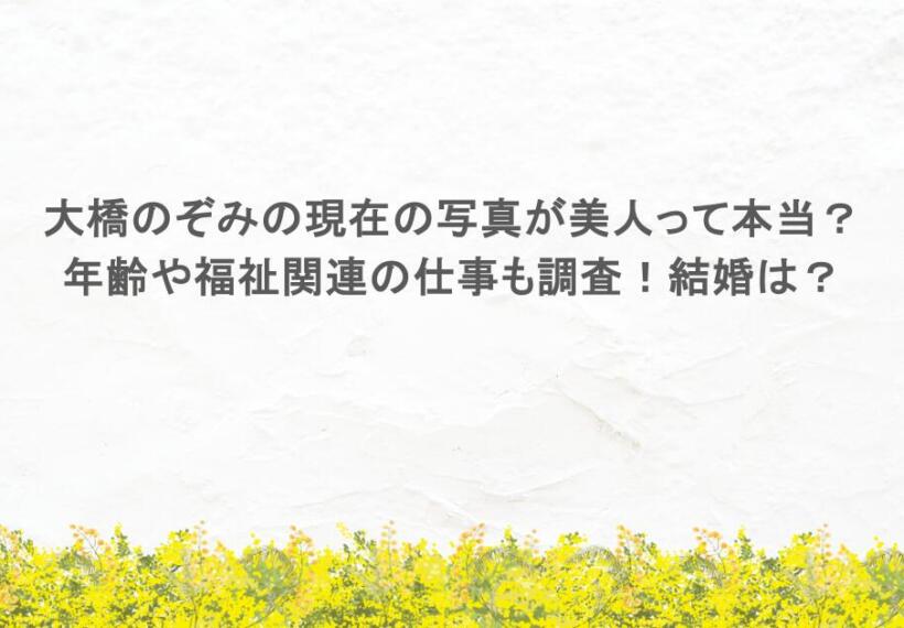 大橋のぞみの現在の写真が美人って本当？年齢や福祉関連の仕事も調査！結婚は？
