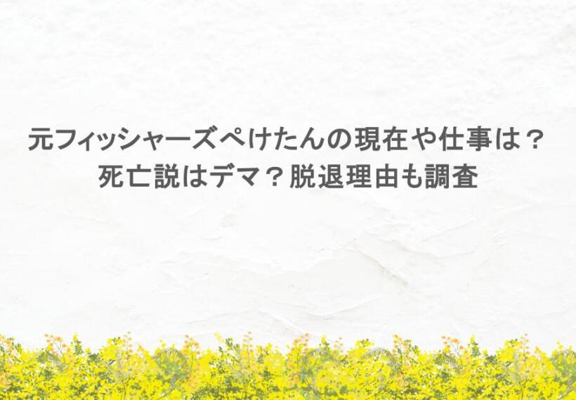 元フィッシャーズぺけたんの現在や仕事は？死亡説はデマ？脱退理由も調査