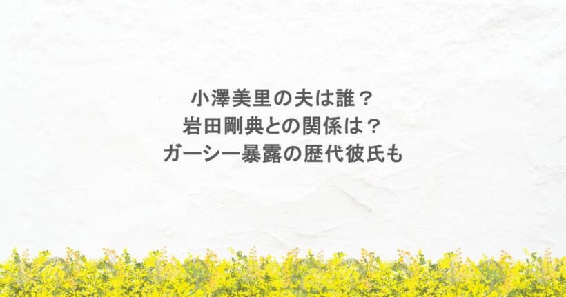 小澤美里の夫は誰?岩田剛典との関係は?ガーシー暴露の歴代彼氏も