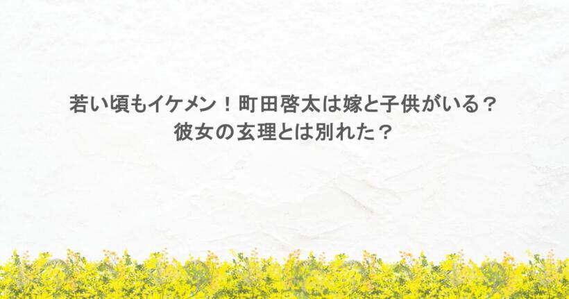 若い頃もイケメン！町田啓太は嫁と子供がいる？彼女の玄理とは別れた？