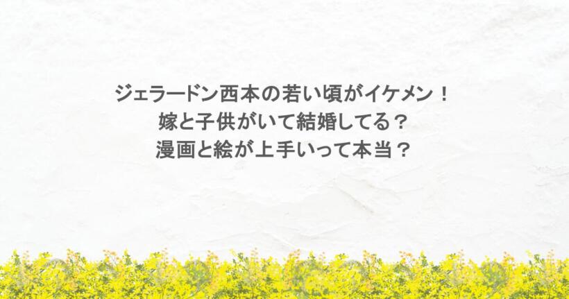ジェラードン西本の若い頃がイケメン！嫁と子供がいて結婚してる？漫画と絵が上手いって本当？