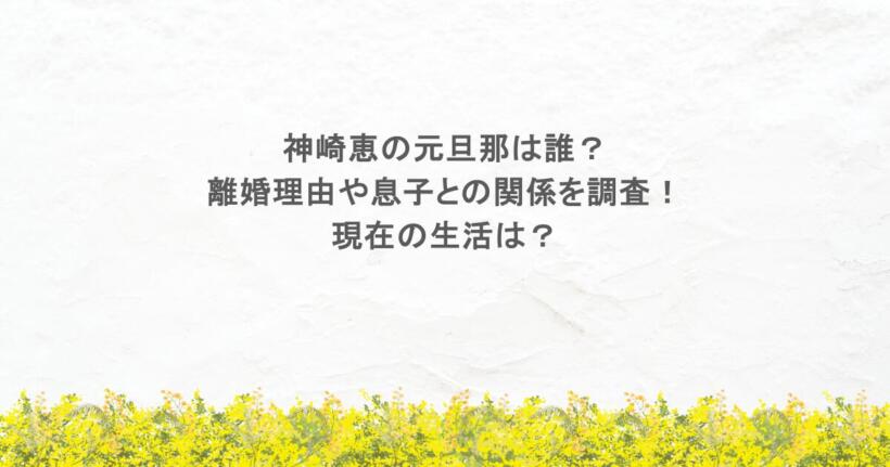 神崎恵の元旦那は誰？離婚理由や息子との関係を調査！現在の生活は？