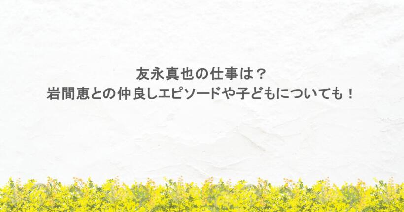 友永真也の仕事は？岩間恵との仲良しエピソードや子どもについても！