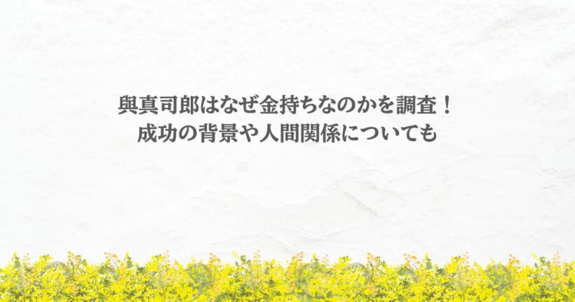 與真司郎はなぜ金持ちなのかを調査！成功の背景や人間関係についても
